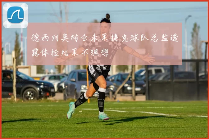 德西利奥转会未果捷克球队总监透露体检结果不理想