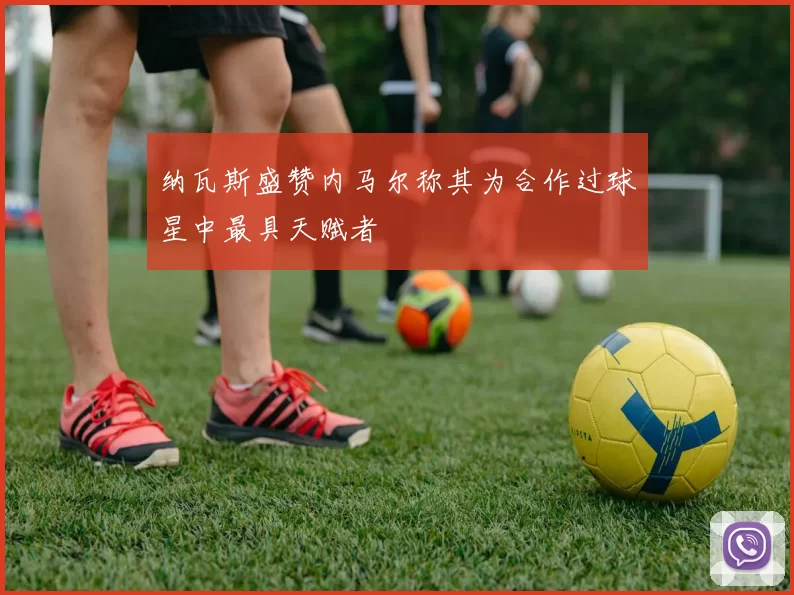 纳瓦斯盛赞内马尔称其为合作过球星中最具天赋者
