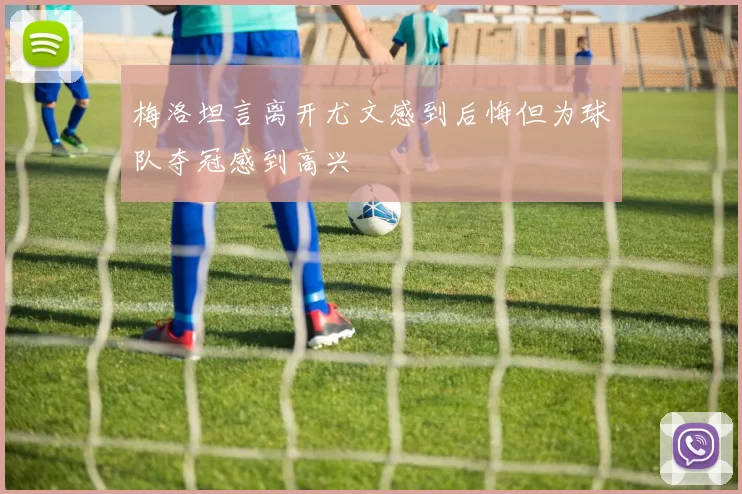 梅洛坦言离开尤文感到后悔但为球队夺冠感到高兴