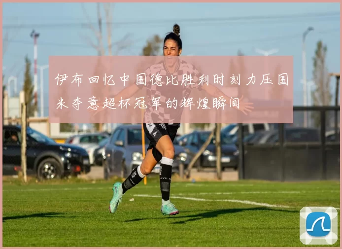 伊布回忆中国德比胜利时刻力压国米夺意超杯冠军的辉煌瞬间