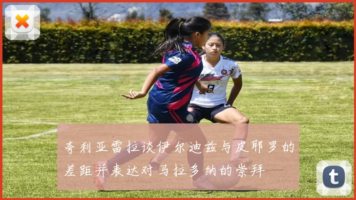 夸利亚雷拉谈伊尔迪兹与皮耶罗的差距并表达对马拉多纳的崇拜