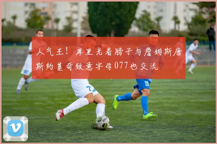 人气王！库里光着膀子与詹姆斯唐斯约基奇致意字母077也交流