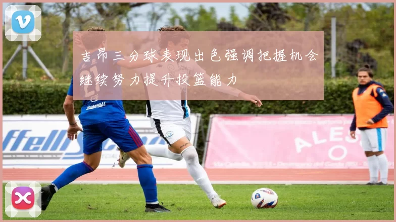 吉昂三分球表现出色强调把握机会继续努力提升投篮能力