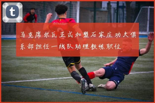 马克席尔瓦正式加盟石家庄功夫俱乐部担任一线队助理教练职位