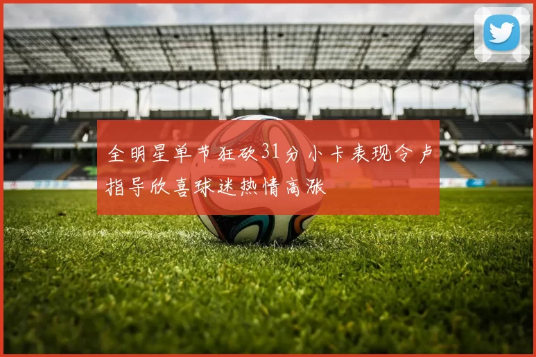 全明星单节狂砍31分小卡表现令卢指导欣喜球迷热情高涨